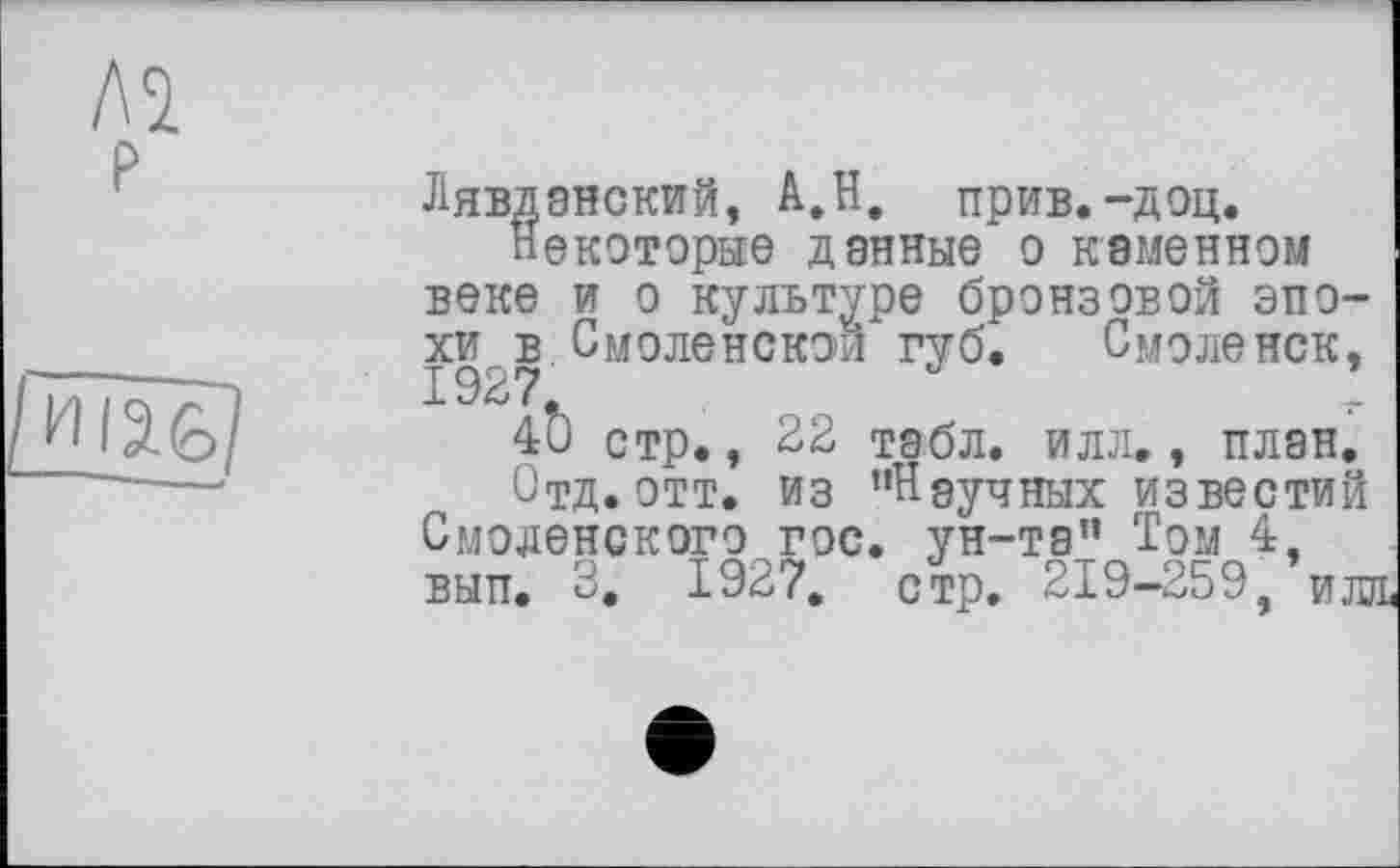 ﻿Лявдэнский, А.Н. прив.-доц.
Некоторые данные о каменном веке и о культуре бронзовой эпохи в Смоленской губ. Смоленск, 1927.
40 стр., 22 табл. илл., план.
Отд. отт. из "Научных известий Смоленского гос. ун-та" Том 4, вып. 3. 1927. стр. 219-259, илл.